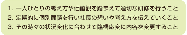 一人ひとりの考え方や価値観を踏まえて適切な研修を行うこと、定期的に個人面談を行い社長の想いや考え方を伝えていくこと、その時々の状況の変化に合わせて臨機応変に内容を変更すること